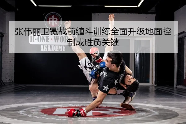 张伟丽卫冕战前缠斗训练全面升级地面控制成胜负关键 - zotysports