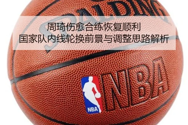 周琦伤愈合练恢复顺利 国家队内线轮换前景与调整思路解析 - zotysports