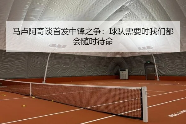 马卢阿奇谈首发中锋之争：球队需要时我们都会随时待命 - zotysports